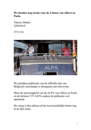 We betalen nog steeds voor de 2 boten van Albert en
Paola
Thierry Debels
@thierryd
27/11/16
De jaarlijkse publicatie van de officiële lijst van
Belgische zeeschepen is doorgaans een non-event.
Maar de aanwezigheid van de ALPA van Albert en Paola
en de kleinere T/T ALPA maken de publicatie wel
spannend.
De vraag is dan telkens of de twee koninklijke boten nog
in de lijst staan.
1
 