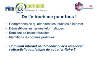 De l’e-tourisme pour tous ! Comprenons ce qu’attendent les touristes d’internet Démystifions les termes informatiques Etudions de belles réussites Identifions les bonnes pratiques Comment internet peut-il contribuer à améliorer l’attractivité touristique de votre territoire ? 