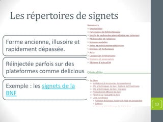 Les répertoires de signets

Forme ancienne, illusoire et
rapidement dépassée.

Réinjectée parfois sur des
plateformes comme delicious

Exemple : les signets de la
BNF
                               13
 