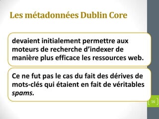 Les métadonnées Dublin Core

devaient initialement permettre aux
moteurs de recherche d’indexer de
manière plus efficace les ressources web.

Ce ne fut pas le cas du fait des dérives de
mots-clés qui étaient en fait de véritables
spams.
                                              16
 