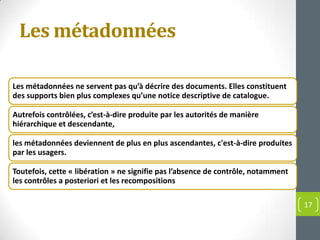 Les métadonnées

Les métadonnées ne servent pas qu’à décrire des documents. Elles constituent
des supports bien plus complexes qu’une notice descriptive de catalogue.

Autrefois contrôlées, c’est-à-dire produite par les autorités de manière
hiérarchique et descendante,

les métadonnées deviennent de plus en plus ascendantes, c'est-à-dire produites
par les usagers.

Toutefois, cette « libération » ne signifie pas l’absence de contrôle, notamment
les contrôles a posteriori et les recompositions

                                                                                   17
 