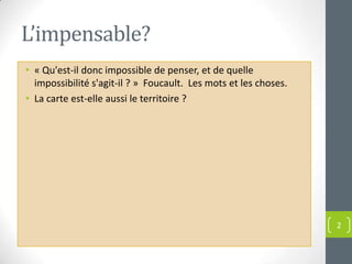 L’impensable?
• « Qu'est-il donc impossible de penser, et de quelle
  impossibilité s'agit-il ? » Foucault. Les mots et les choses.
• La carte est-elle aussi le territoire ?




                                                                  2
 