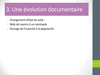 3. Une évolution documentaire
• Changement d’état du web :
• Web de savoirs à un omniweb
• Passage de l’autorité à la popularité




                                          27
 