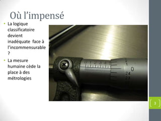 Où l’impensé
• La logique
  classificatoire
  devient
  inadéquate face à
  l’incommensurable
  ?
• La mesure
  humaine cède la
  place à des
  métrologies




                      3
 