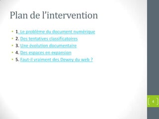 Plan de l’intervention
•   1. Le problème du document numérique
•   2. Des tentatives classificatoires
•   3. Une évolution documentaire
•   4. Des espaces en expansion
•   5. Faut-il vraiment des Dewey du web ?




                                             4
 