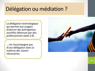 Délégation ou médiation ?

La délégation technologique
qui permet aux usagers
d’exercer des prérogatives
autrefois détenues par des
professionnels (web 2.0)


… ne s’accompagne pas
d’une délégation dans la
maîtrise des savoirs
nécessaires.

                              46
 