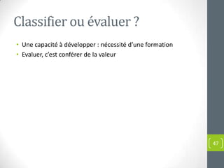 Classifier ou évaluer ?
• Une capacité à développer : nécessité d’une formation
• Evaluer, c’est conférer de la valeur




                                                          47
 