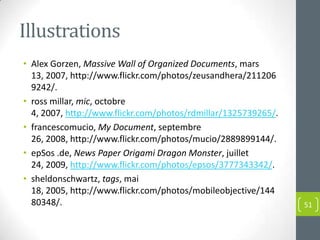 Illustrations
• Alex Gorzen, Massive Wall of Organized Documents, mars
  13, 2007, http://www.flickr.com/photos/zeusandhera/211206
  9242/.
• ross millar, mic, octobre
  4, 2007, http://www.flickr.com/photos/rdmillar/1325739265/.
• francescomucio, My Document, septembre
  26, 2008, http://www.flickr.com/photos/mucio/2889899144/.
• epSos .de, News Paper Origami Dragon Monster, juillet
  24, 2009, http://www.flickr.com/photos/epsos/3777343342/.
• sheldonschwartz, tags, mai
  18, 2005, http://www.flickr.com/photos/mobileobjective/144
  80348/.                                                       51
 