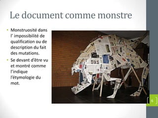 Le document comme monstre
• Monstruosité dans
  l’ impossibilité de
  qualification ou de
  description du fait
  des mutations.
• Se devant d’être vu
  et montré comme
  l’indique
  l’étymologie du
  mot.


                             6
 