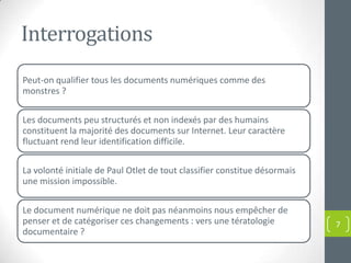 Interrogations
Peut-on qualifier tous les documents numériques comme des
monstres ?

Les documents peu structurés et non indexés par des humains
constituent la majorité des documents sur Internet. Leur caractère
fluctuant rend leur identification difficile.

La volonté initiale de Paul Otlet de tout classifier constitue désormais
une mission impossible.

Le document numérique ne doit pas néanmoins nous empêcher de
penser et de catégoriser ces changements : vers une tératologie            7
documentaire ?
 