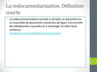La redocumentarisation. Définition
courte
• La redocumentarisation consiste à retraiter un document ou
  un ensemble de documents numérisés de façon à les enrichir
  de métadonnées nouvelles et à réarranger et relier leurs
  contenus.
  fr.wikipedia.org/wiki/Redocumentarisation




                                                               8
 