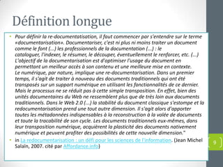 Définition longue
• Pour définir la re-documentatisation, il faut commencer par s'entendre sur le terme
  «documentarisation». Documentariser, c'est ni plus ni moins traiter un document
  comme le font (...) les professionnels de la documentation (...) : le
  cataloguer, l'indexer, le résumer, le découper, éventuellement le renforcer, etc. (...)
  L'objectif de la documentarisation est d'optimiser l'usage du document en
  permettant un meilleur accès à son contenu et une meilleure mise en contexte.
  Le numérique, par nature, implique une re-documentarisation. Dans un premier
  temps, il s'agit de traiter à nouveau des documents traditionnels qui ont été
  transposés sur un support numérique en utilisant les fonctionnalités de ce dernier.
  Mais le processus ne se réduit pas à cette simple transposition. En effet, bien des
  unités documentaires du Web ne ressemblent plus que de très loin aux documents
  traditionnels. Dans le Web 2.0 (...) la stabilité du document classique s'estompe et la
  redocumentarisation prend une tout autre dimension. Il s'agit alors d'apporter
  toutes les métadonnées indispensables à la reconstruction à la volée de documents
  et toute la tracabilité de son cycle. Les documents traditionnels eux-mêmes, dans
  leur transposition numérique, acquièrent la plasticité des documents nativement
  numérique et peuvent profiter des possibilités de cette nouvelle dimension."
• in La redocumentarisation : un défi pour les sciences de l'information. (Jean Michel      9
  Salaïn, 2007. cité par Affordance.info)
 