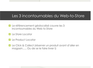 Les 3 incontournables du Web-to-Store
¤  Le référencement géolocalisé couvre les 3
incontournables du Web to Store
¤  Le Store Locator
¤  Le Product Locator
¤  Le Click & Collect (réserver un produit avant d’aller en
magasin….. Ou de se le faire livrer !)
 