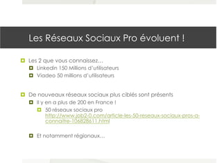 Les Réseaux Sociaux Pro évoluent !
¤  Les 2 que vous connaissez…
¤  Linkedin 150 Millions d’utilisateurs
¤  Viadeo 50 millions d’utilisateurs
¤  De nouveaux réseaux sociaux plus ciblés sont présents
¤  Il y en a plus de 200 en France !
¤  50 réseaux sociaux pro
http://www.job2-0.com/article-les-50-reseaux-sociaux-pros-a-
connaitre-106828611.html
¤  Et notamment régionaux…
 