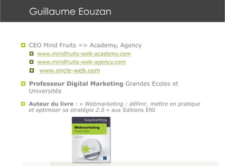 Guillaume Eouzan
¤  CEO Mind Fruits => Academy, Agency
¤  www.mindfruits-web-academy.com
¤  www.mindfruits-web-agency.com
¤  www.oncle-web.com
¤  Professeur Digital Marketing Grandes Ecoles et
Universités
¤  Auteur du livre : « Webmarketing : définir, mettre en pratique
et optimiser sa stratégie 2.0 » aux Editions ENI
 