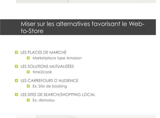 Miser sur les alternatives favorisant le Web-
to-Store
¤  LES PLACES DE MARCHÉ
¤  Marketplace type Amazon
¤  LES SOLUTIONS MUTUALISÉES
¤  time2cook
¤  LES CARREFOURS D’AUDIENCE
¤  Ex: Site de booking
¤  LES SITES DE SEARCH/SHOPPING LOCAL
¤  Ex: dismoiou
 