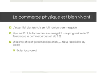 Le commerce physique est bien vivant !
¤  L’essentiel des achats se fait toujours en magasin
¤  Mais en 2012, le E-commerce a enregistré une progression de 20
% alors que le commerce baissait de 2 %
¤  Et la crise et rejet de la mondialisation….. Nous rapproche du
local !
¤  Ex: les locavores !
 