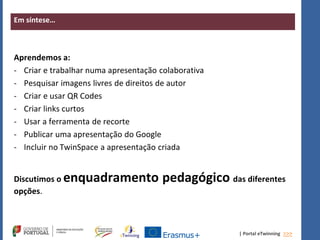 | Portal eTwinning >>>
Em síntese…
Aprendemos a:
- Criar e trabalhar numa apresentação colaborativa
- Pesquisar imagens livres de direitos de autor
- Criar e usar QR Codes
- Criar links curtos
- Usar a ferramenta de recorte
- Publicar uma apresentação do Google
- Incluir no TwinSpace a apresentação criada
Discutimos o enquadramento pedagógico das diferentes
opções.
 