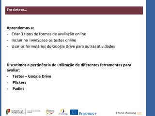 | Portal eTwinning >>>
Em síntese…
Aprendemos a:
- Criar 3 tipos de formas de avaliação online
- Incluir no TwinSpace os testes online
- Usar os formulários do Google Drive para outras atividades
Discutimos a pertinência de utilização de diferentes ferramentas para
avaliar:
- Testes – Google Drive
- Plickers
- Padlet
 