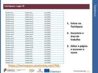 | Portal eTwinning >>>
TwinSpace: Login 
TWINSPACE
Student esc1 student.esc1 esc123456
Student esc10 student.esc10 esc123456
Student esc11 student.esc11 esc123456
Student esc12 student.esc12 esc123456
Student esc13 student.esc13 esc123456
Student esc14 student.esc14 esc123456
Student esc15 student.esc15 esc123456
Student esc16 student.esc16 esc123456
Student esc17 student.esc17 esc123456
Student esc18 student.esc18 esc123456
Student esc19 student.esc19 esc123456
Student esc2 student.esc2 esc123456
Student esc20 student.esc20 esc123456
Student esc21 student.esc21 esc123456
Student esc22 student.esc22 esc123456
Student esc23 student.esc23 esc123456
Student esc24 student.esc24 esc123456
Student esc3 student.esc3 esc123456
Student esc4 student.esc4 esc123456
Student esc5 student.esc5 esc123456
Student esc6 student.esc6 esc123456
Student esc7 student.esc7 esc123456
Student esc8 student.esc8 esc123456
Student esc9 student.esc9 esc123456
https://twinspace.etwinning.net/703/
1. Entrar no
TwinSpace
2. Encontrar a
área de
trabalho
3. Editar a página
e escrever o
nome
 