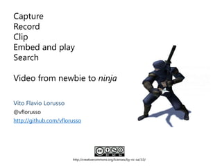 Capture
Record
Clip
Embed and play
Search
Video from newbie to ninja
http://creativecommons.org/licenses/by-nc-sa/3.0/
Vito Flavio Lorusso
@vflorusso
http://github.com/vflorusso
 