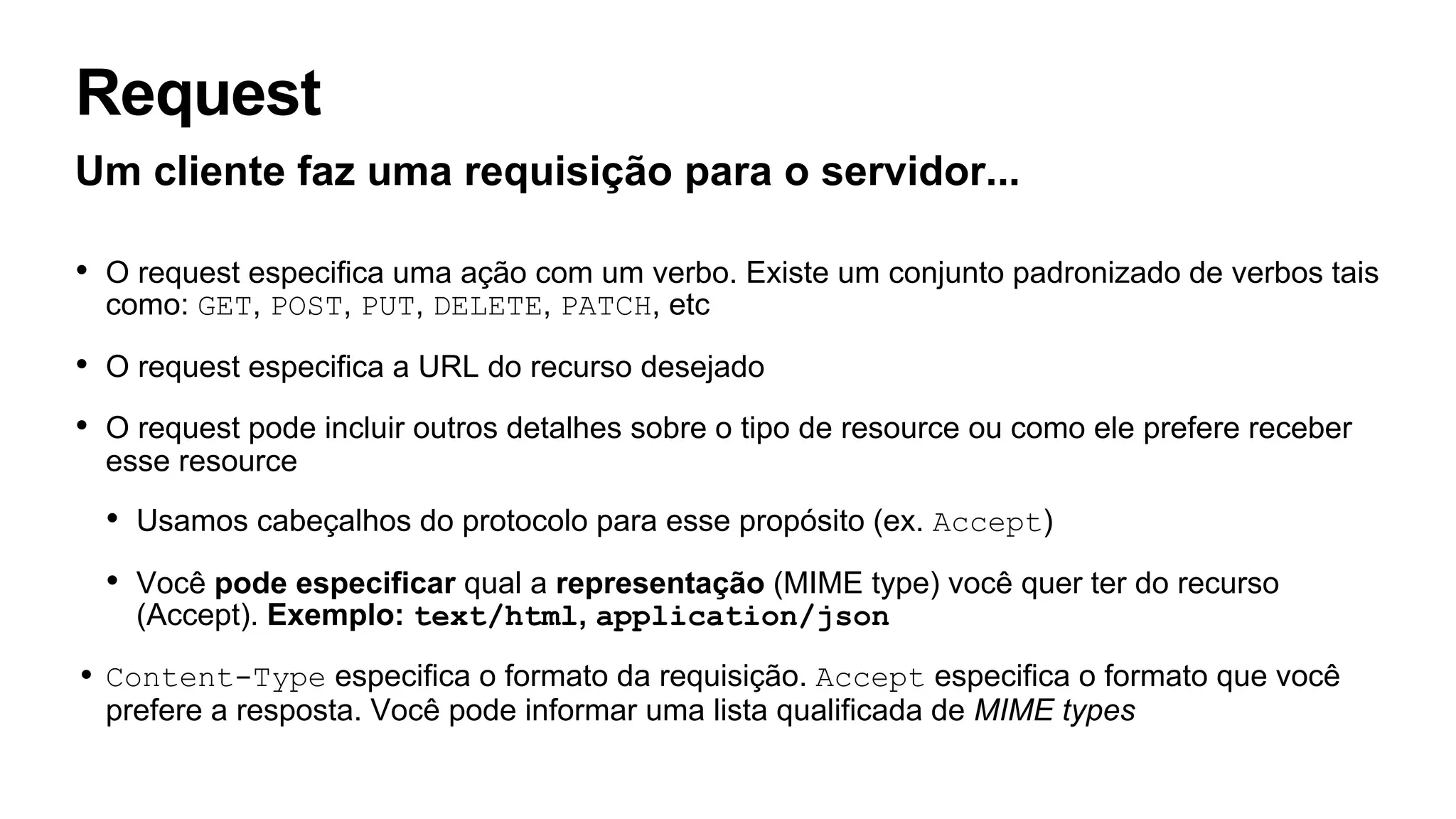 Request
Um cliente faz uma requisição para o servidor...
• O request especifica uma ação com um verbo. Existe um conjunto padronizado de verbos tais
como: GET, POST, PUT, DELETE, PATCH, etc
• O request especifica a URL do recurso desejado
• O request pode incluir outros detalhes sobre o tipo de resource ou como ele prefere receber
esse resource
• Usamos cabeçalhos do protocolo para esse propósito (ex. Accept)
• Você pode especificar qual a representação (MIME type) você quer ter do recurso
(Accept). Exemplo: text/html, application/json
• Content-Type especifica o formato da requisição. Accept especifica o formato que você
prefere a resposta. Você pode informar uma lista qualificada de MIME types
 