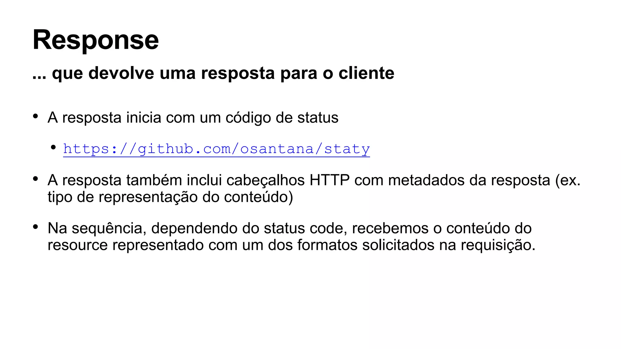 Response
... que devolve uma resposta para o cliente
• A resposta inicia com um código de status
• https://github.com/osantana/staty
• A resposta também inclui cabeçalhos HTTP com metadados da resposta (ex.
tipo de representação do conteúdo)
• Na sequência, dependendo do status code, recebemos o conteúdo do
resource representado com um dos formatos solicitados na requisição.
 