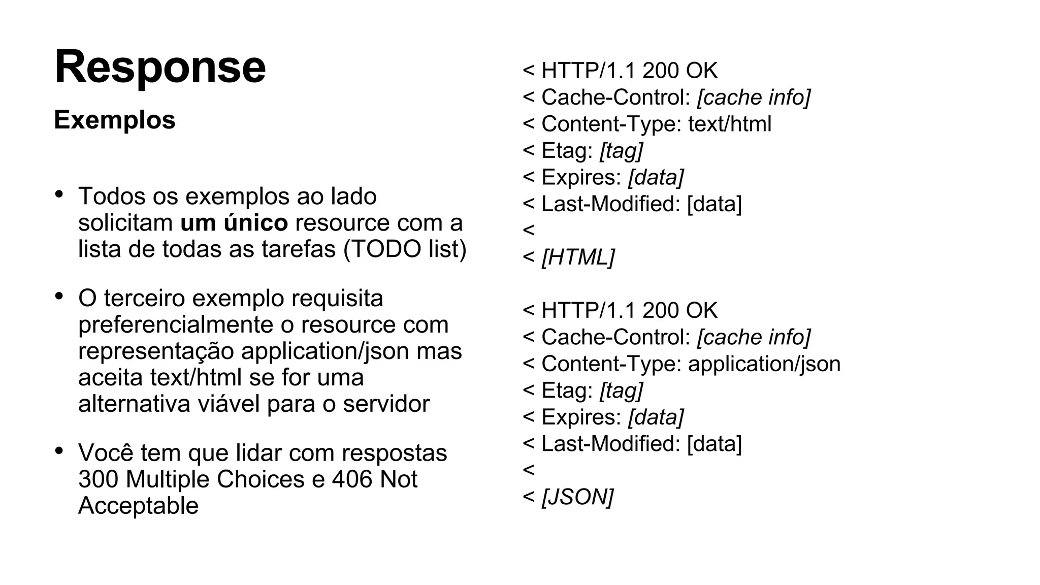 < HTTP/1.1 200 OK
< Cache-Control: [cache info]
< Content-Type: text/html
< Etag: [tag]
< Expires: [data]
< Last-Modified: [data]
<
< [HTML]
< HTTP/1.1 200 OK
< Cache-Control: [cache info]
< Content-Type: application/json
< Etag: [tag]
< Expires: [data]
< Last-Modified: [data]
<
< [JSON]
Exemplos
• Todos os exemplos ao lado
solicitam um único resource com a
lista de todas as tarefas (TODO list)
• O terceiro exemplo requisita
preferencialmente o resource com
representação application/json mas
aceita text/html se for uma
alternativa viável para o servidor
• Você tem que lidar com respostas
300 Multiple Choices e 406 Not
Acceptable
Response
 