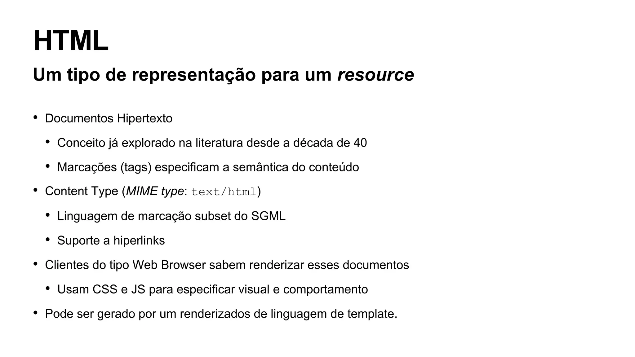 HTML
Um tipo de representação para um resource
• Documentos Hipertexto
• Conceito já explorado na literatura desde a década de 40
• Marcações (tags) especificam a semântica do conteúdo
• Content Type (MIME type: text/html)
• Linguagem de marcação subset do SGML
• Suporte a hiperlinks
• Clientes do tipo Web Browser sabem renderizar esses documentos
• Usam CSS e JS para especificar visual e comportamento
• Pode ser gerado por um renderizados de linguagem de template.
 