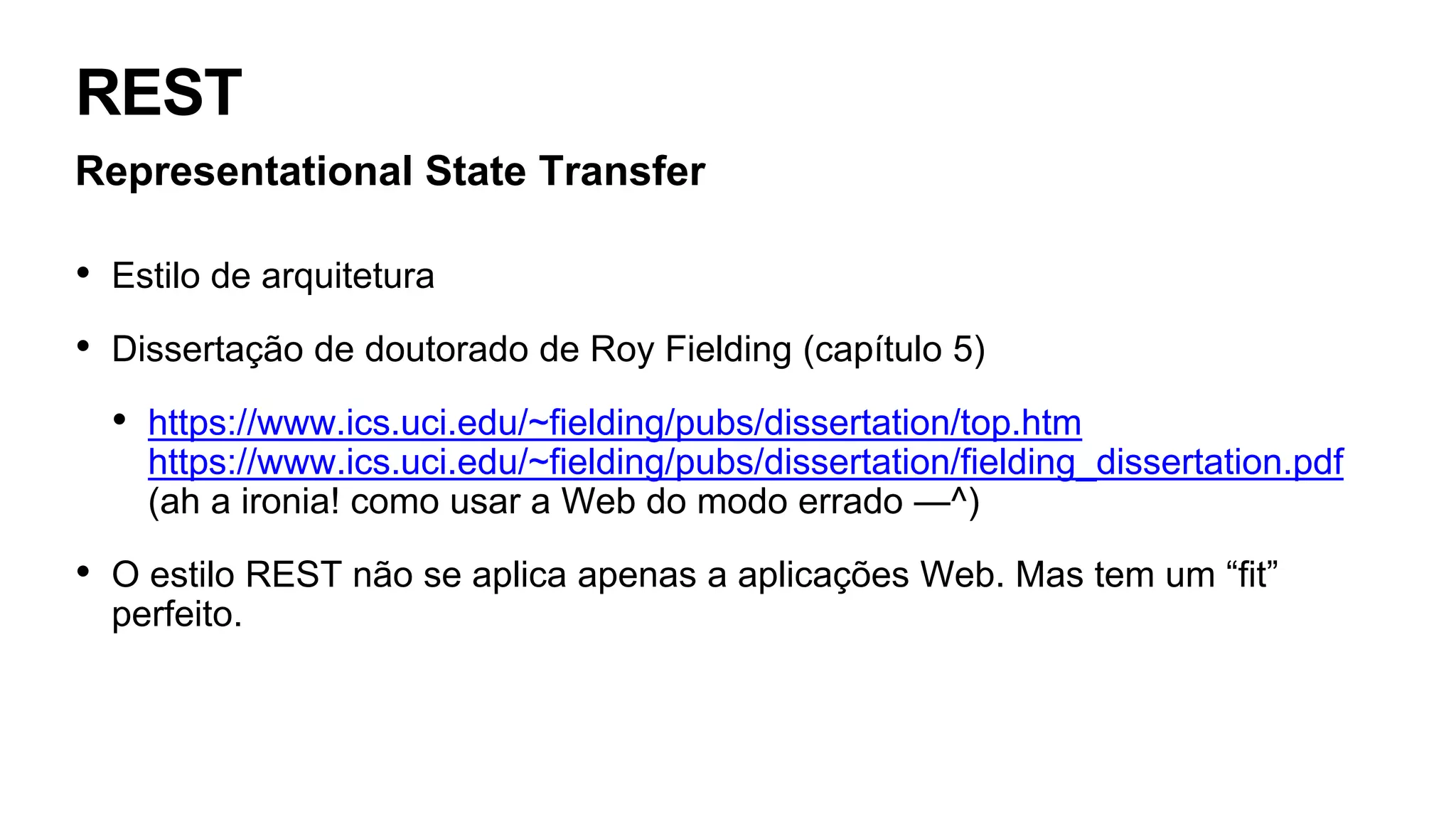 REST
Representational State Transfer
• Estilo de arquitetura
• Dissertação de doutorado de Roy Fielding (capítulo 5)
• https://www.ics.uci.edu/~fielding/pubs/dissertation/top.htm
https://www.ics.uci.edu/~fielding/pubs/dissertation/fielding_dissertation.pdf
(ah a ironia! como usar a Web do modo errado —^)
• O estilo REST não se aplica apenas a aplicações Web. Mas tem um “fit”
perfeito.
 