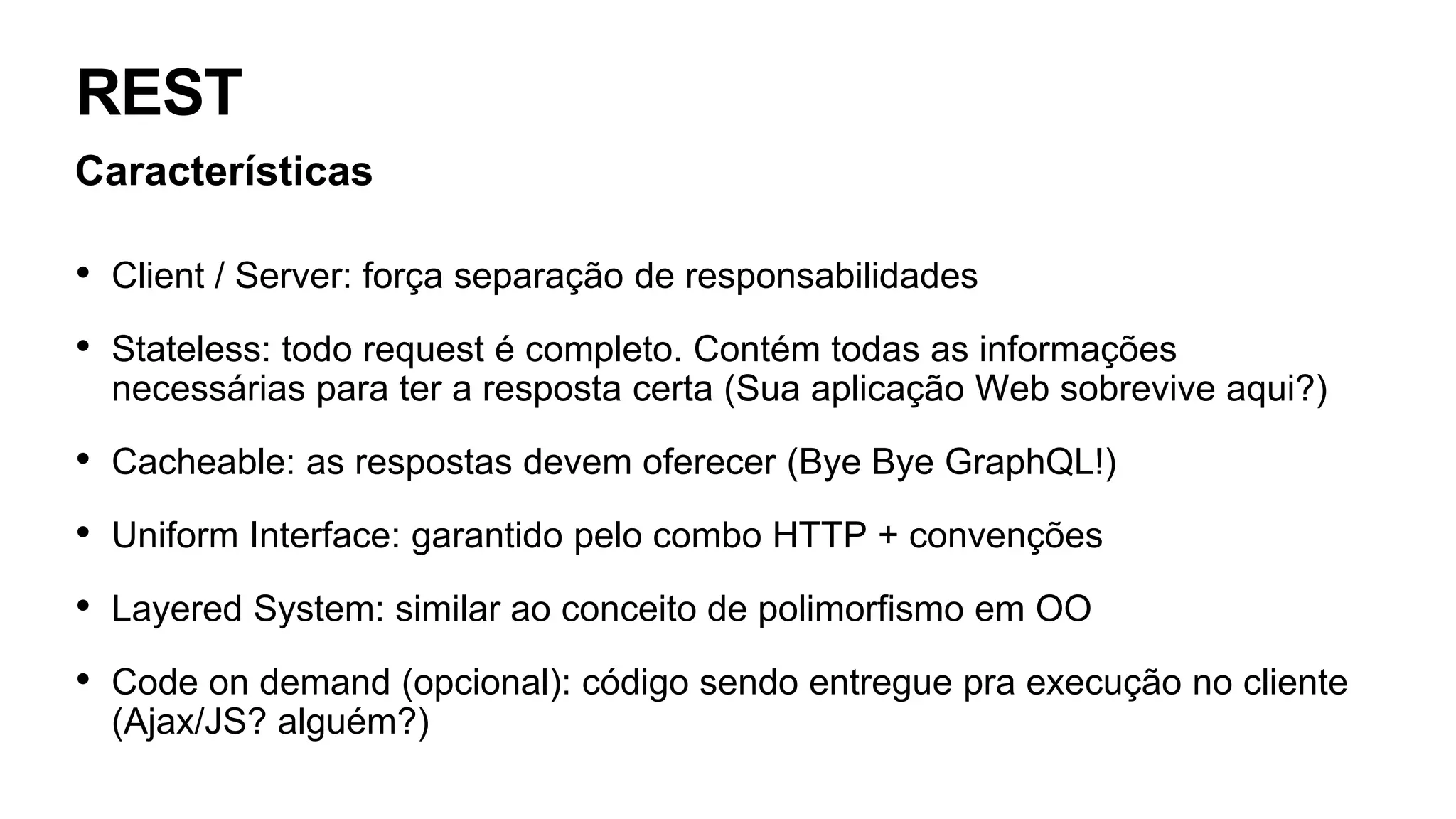 REST
Características
• Client / Server: força separação de responsabilidades
• Stateless: todo request é completo. Contém todas as informações
necessárias para ter a resposta certa (Sua aplicação Web sobrevive aqui?)
• Cacheable: as respostas devem oferecer (Bye Bye GraphQL!)
• Uniform Interface: garantido pelo combo HTTP + convenções
• Layered System: similar ao conceito de polimorfismo em OO
• Code on demand (opcional): código sendo entregue pra execução no cliente
(Ajax/JS? alguém?)
 