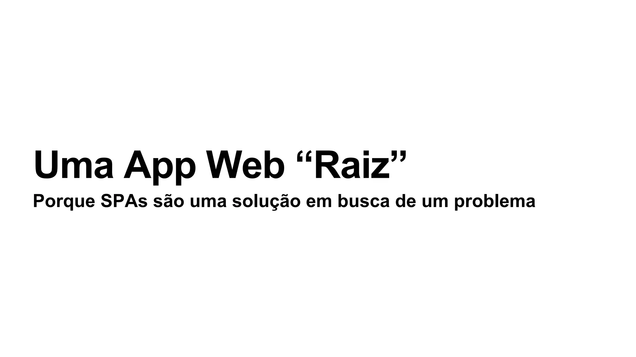 Uma App Web “Raiz”
Porque SPAs são uma solução em busca de um problema
 