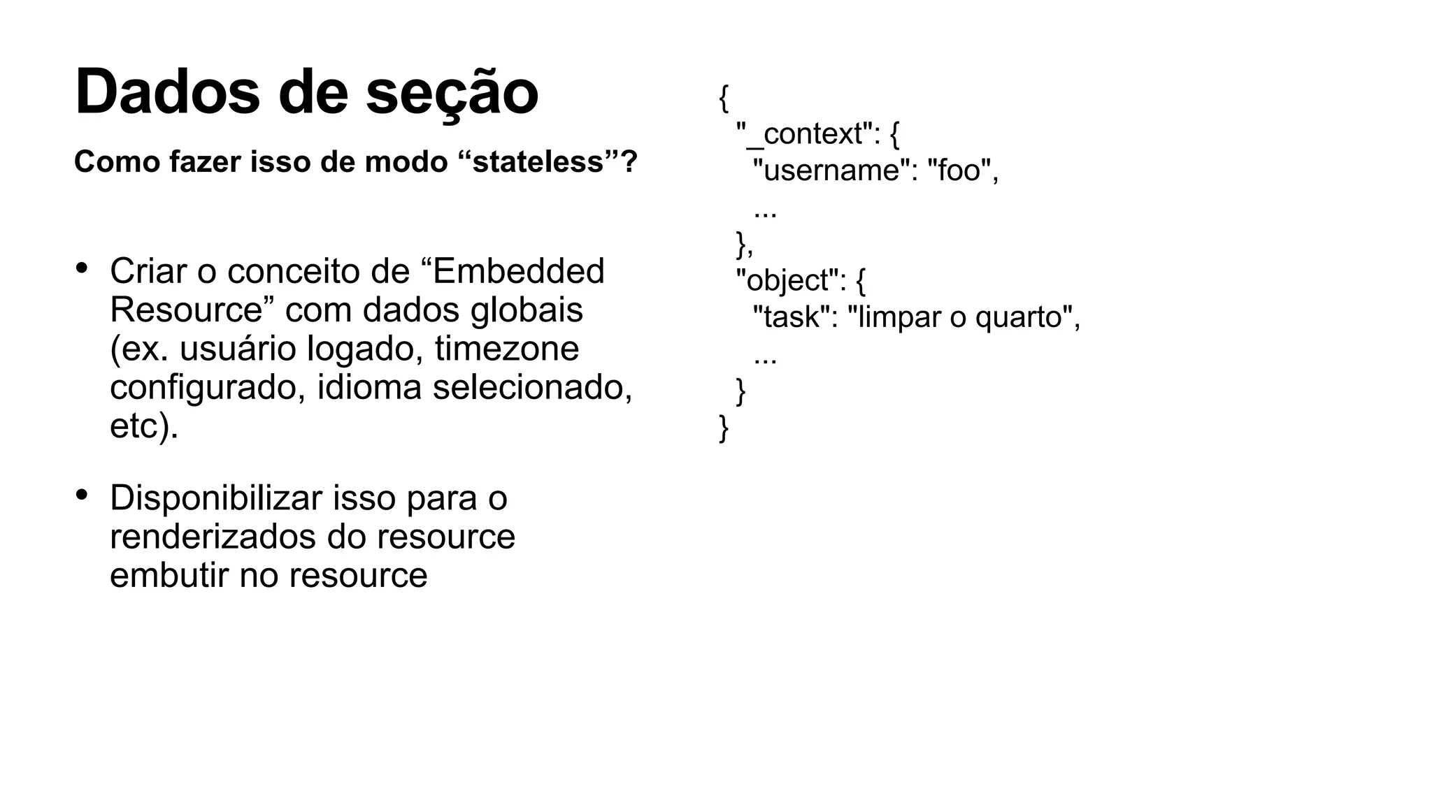 Como fazer isso de modo “stateless”?
• Criar o conceito de “Embedded
Resource” com dados globais
(ex. usuário logado, timezone
configurado, idioma selecionado,
etc).
• Disponibilizar isso para o
renderizados do resource
embutir no resource
Dados de seção {
"_context": {
"username": "foo",
...
},
"object": {
"task": "limpar o quarto",
...
}
}
 