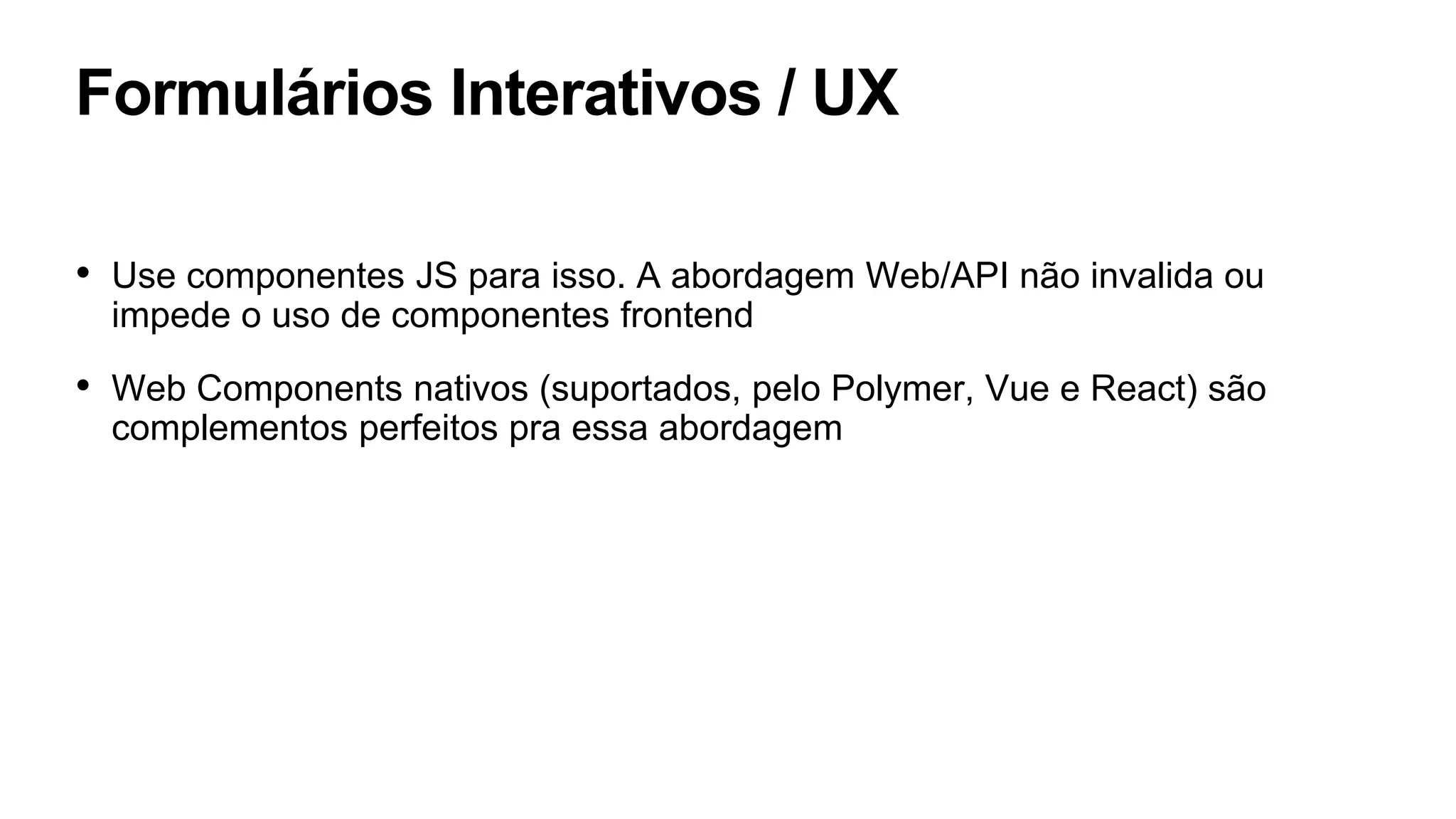 Formulários Interativos / UX
• Use componentes JS para isso. A abordagem Web/API não invalida ou
impede o uso de componentes frontend
• Web Components nativos (suportados, pelo Polymer, Vue e React) são
complementos perfeitos pra essa abordagem
 
