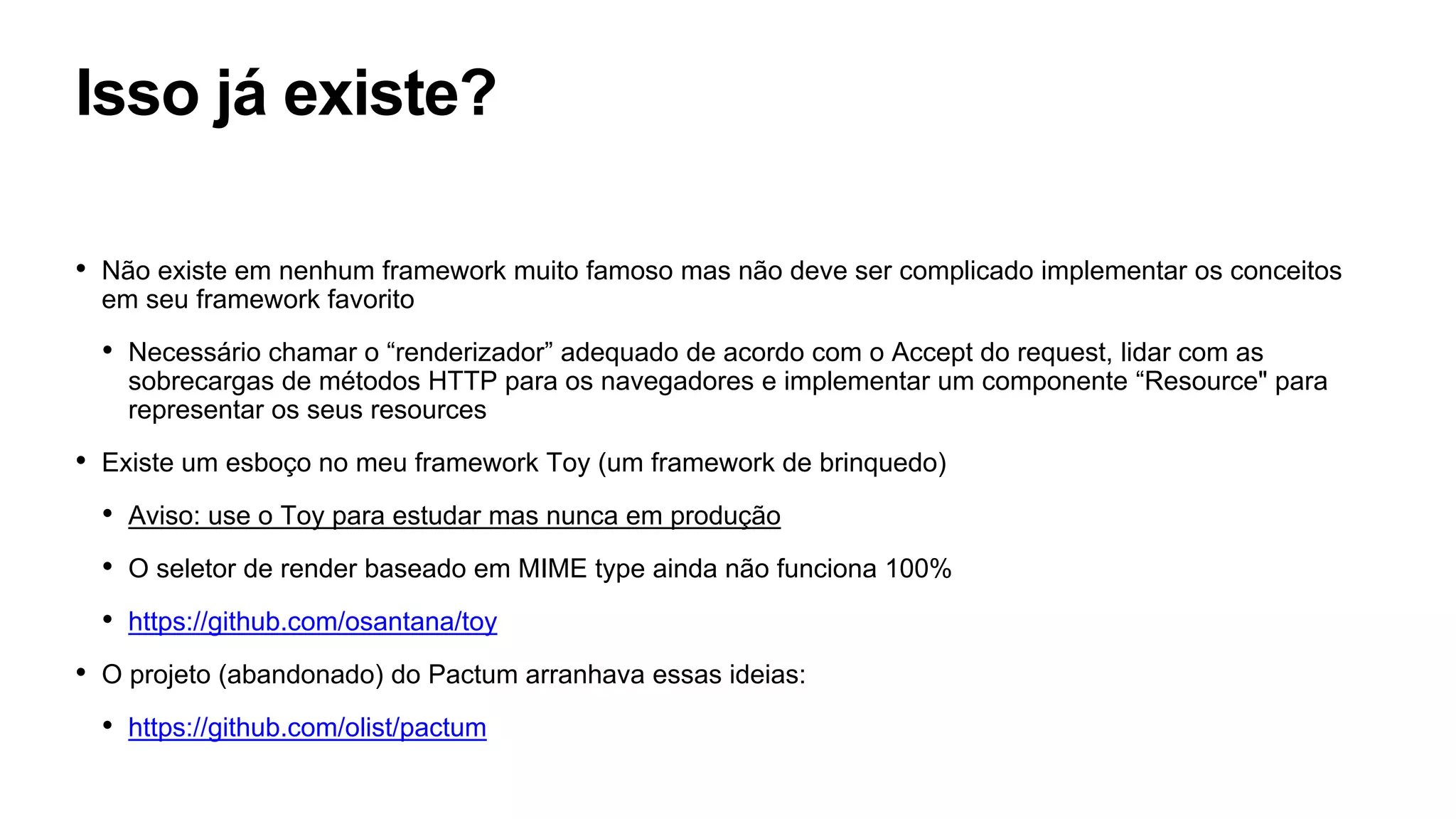 Isso já existe?
• Não existe em nenhum framework muito famoso mas não deve ser complicado implementar os conceitos
em seu framework favorito
• Necessário chamar o “renderizador” adequado de acordo com o Accept do request, lidar com as
sobrecargas de métodos HTTP para os navegadores e implementar um componente “Resource" para
representar os seus resources
• Existe um esboço no meu framework Toy (um framework de brinquedo)
• Aviso: use o Toy para estudar mas nunca em produção
• O seletor de render baseado em MIME type ainda não funciona 100%
• https://github.com/osantana/toy
• O projeto (abandonado) do Pactum arranhava essas ideias:
• https://github.com/olist/pactum
 