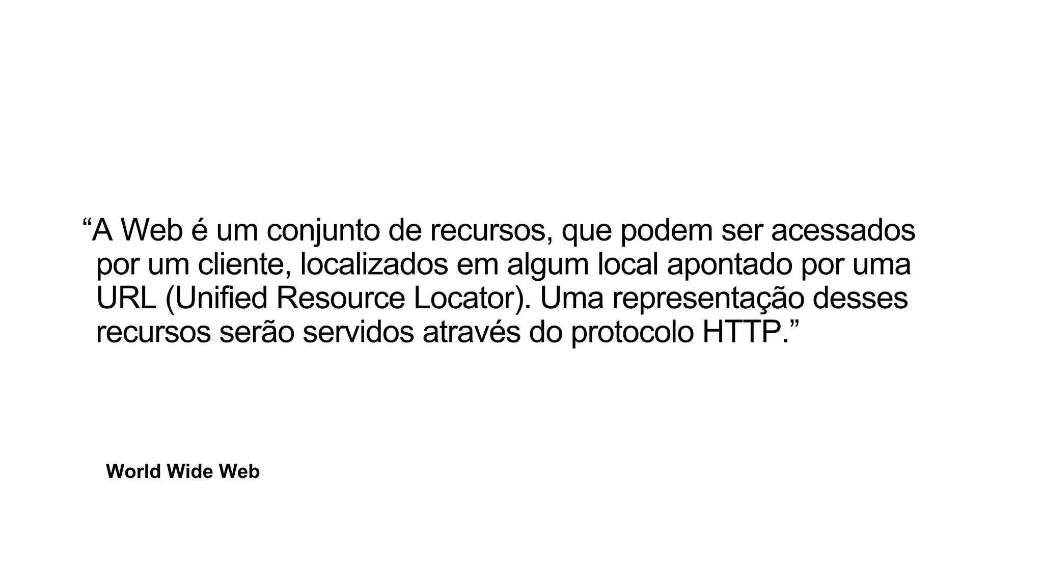 World Wide Web
“A Web é um conjunto de recursos, que podem ser acessados
por um cliente, localizados em algum local apontado por uma
URL (Unified Resource Locator). Uma representação desses
recursos serão servidos através do protocolo HTTP.”
 
