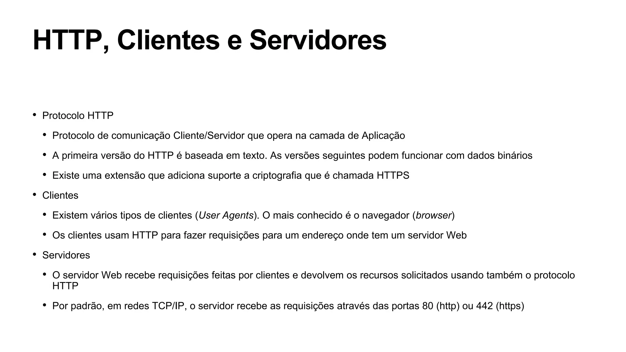 HTTP, Clientes e Servidores
• Protocolo HTTP
• Protocolo de comunicação Cliente/Servidor que opera na camada de Aplicação
• A primeira versão do HTTP é baseada em texto. As versões seguintes podem funcionar com dados binários
• Existe uma extensão que adiciona suporte a criptografia que é chamada HTTPS
• Clientes
• Existem vários tipos de clientes (User Agents). O mais conhecido é o navegador (browser)
• Os clientes usam HTTP para fazer requisições para um endereço onde tem um servidor Web
• Servidores
• O servidor Web recebe requisições feitas por clientes e devolvem os recursos solicitados usando também o protocolo
HTTP
• Por padrão, em redes TCP/IP, o servidor recebe as requisições através das portas 80 (http) ou 442 (https)
 