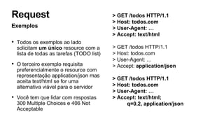 > GET /todos HTTP/1.1
> Host: todos.com
> User-Agent: …
> Accept: text/html
> GET /todos HTTP/1.1
> Host: todos.com
> User-Agent: …
> Accept: application/json
> GET /todos HTTP/1.1
> Host: todos.com
> User-Agent: …
> Accept: text/html;
q=0.2, application/json
Exemplos
• Todos os exemplos ao lado
solicitam um único resource com a
lista de todas as tarefas (TODO list)
• O terceiro exemplo requisita
preferencialmente o resource com
representação application/json mas
aceita text/html se for uma
alternativa viável para o servidor
• Você tem que lidar com respostas
300 Multiple Choices e 406 Not
Acceptable
Request
 