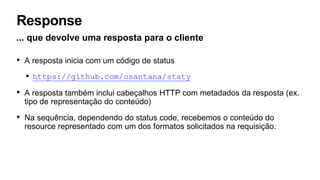 Response
... que devolve uma resposta para o cliente
• A resposta inicia com um código de status
• https://github.com/osantana/staty
• A resposta também inclui cabeçalhos HTTP com metadados da resposta (ex.
tipo de representação do conteúdo)
• Na sequência, dependendo do status code, recebemos o conteúdo do
resource representado com um dos formatos solicitados na requisição.
 
