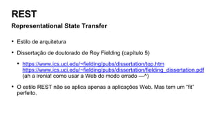 REST
Representational State Transfer
• Estilo de arquitetura
• Dissertação de doutorado de Roy Fielding (capítulo 5)
• https://www.ics.uci.edu/~fielding/pubs/dissertation/top.htm
https://www.ics.uci.edu/~fielding/pubs/dissertation/fielding_dissertation.pdf
(ah a ironia! como usar a Web do modo errado —^)
• O estilo REST não se aplica apenas a aplicações Web. Mas tem um “fit”
perfeito.
 