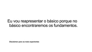Disclaimer para os mais experientes
Eu vou reapresentar o básico porque no
básico encontraremos os fundamentos.
 