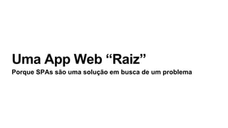 Uma App Web “Raiz”
Porque SPAs são uma solução em busca de um problema
 