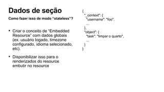 Como fazer isso de modo “stateless”?
• Criar o conceito de “Embedded
Resource” com dados globais
(ex. usuário logado, timezone
configurado, idioma selecionado,
etc).
• Disponibilizar isso para o
renderizados do resource
embutir no resource
Dados de seção {
"_context": {
"username": "foo",
...
},
"object": {
"task": "limpar o quarto",
...
}
}
 