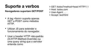 Navegadores suportam GET/POST
• A tag <form> suporta apenas
GET e POST como métodos
HTTP.
• Utilizar JS para extender o
funcionamento do navegador.
• Usar o header HTTP não-padrão
(X-HTTP-Method-Override) ou
uma query string que o servidor
entenda como
Suporte a verbos > GET /todos?method=head HTTP/1.1
> Host: todos.com
> User-Agent: …
> Accept: text/html
 