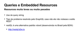 Queries e Embedded Resources
Resources muito leves ou muito pesados
• Uso de query string
• Tipo de problema resolvido pelo GraphQL caso não ele não violasse o estilo
REST
• restQL é uma alternativa padrão viável (desenvolvida no Brasil pela B2W):
• http://restql.b2w.io
 