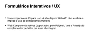 Formulários Interativos / UX
• Use componentes JS para isso. A abordagem Web/API não invalida ou
impede o uso de componentes frontend
• Web Components nativos (suportados, pelo Polymer, Vue e React) são
complementos perfeitos pra essa abordagem
 