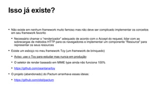 Isso já existe?
• Não existe em nenhum framework muito famoso mas não deve ser complicado implementar os conceitos
em seu framework favorito
• Necessário chamar o “renderizador” adequado de acordo com o Accept do request, lidar com as
sobrecargas de métodos HTTP para os navegadores e implementar um componente “Resource" para
representar os seus resources
• Existe um esboço no meu framework Toy (um framework de brinquedo)
• Aviso: use o Toy para estudar mas nunca em produção
• O seletor de render baseado em MIME type ainda não funciona 100%
• https://github.com/osantana/toy
• O projeto (abandonado) do Pactum arranhava essas ideias:
• https://github.com/olist/pactum
 