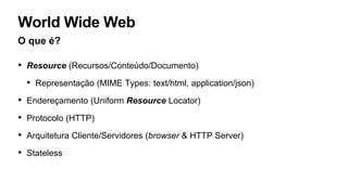 World Wide Web
O que é?
• Resource (Recursos/Conteúdo/Documento)
• Representação (MIME Types: text/html, application/json)
• Endereçamento (Uniform Resource Locator)
• Protocolo (HTTP)
• Arquitetura Cliente/Servidores (browser & HTTP Server)
• Stateless
 