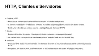 HTTP, Clientes e Servidores
• Protocolo HTTP
• Protocolo de comunicação Cliente/Servidor que opera na camada de Aplicação
• A primeira versão do HTTP é baseada em texto. As versões seguintes podem funcionar com dados binários
• Existe uma extensão que adiciona suporte a criptografia que é chamada HTTPS
• Clientes
• Existem vários tipos de clientes (User Agents). O mais conhecido é o navegador (browser)
• Os clientes usam HTTP para fazer requisições para um endereço onde tem um servidor Web
• Servidores
• O servidor Web recebe requisições feitas por clientes e devolvem os recursos solicitados usando também o protocolo
HTTP
• Por padrão, em redes TCP/IP, o servidor recebe as requisições através das portas 80 (http) ou 442 (https)
 