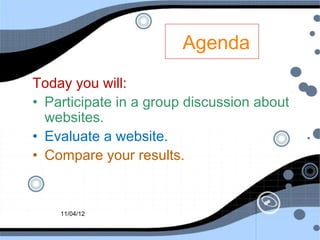 Agenda
Today you will:
• Participate in a group discussion about
  websites.
• Evaluate a website.
• Compare your results.


    11/04/12
 